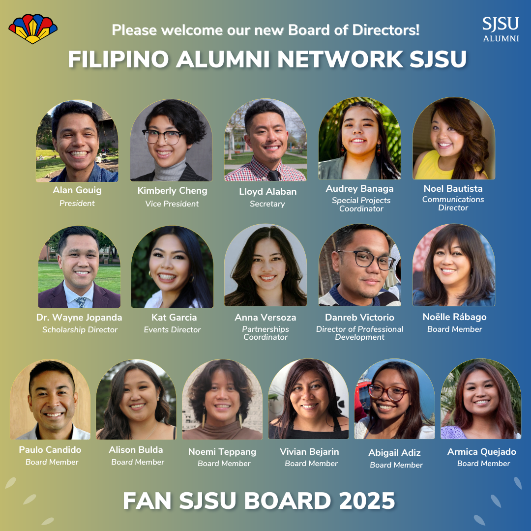 Please welcome our new Board of Directors! Filipino Alumni Network SJSU. Alan Gouig - President, Kimberly Cheng - Vice President, Lloyd Alaban - Secretary, Audrey Banga - Special Projects Coordinator, Noel Bautista - Communications Director, Dr. Wayne Jopanda - Scholarship Director, Kat Garcia - Events Director, Anna Versoza - Partnerships Coordinator, Danreb Victorio - Director of Professional Development, Noëlle Rábago - Board Member, Paulo Candido - Board Member, Alison Bulda - Board Member, Noemi Teppang - Board Member, Vivian Bejarin - Board Member, Abigail Adiz - Board Member, Armica Quejado - Board Member